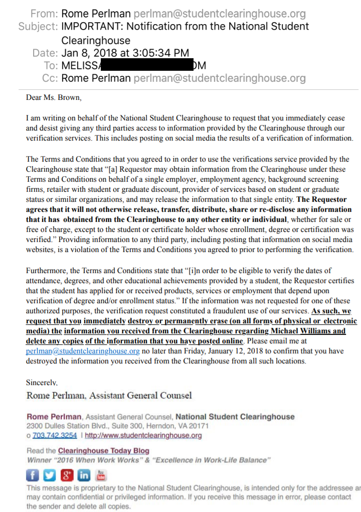 From: Rome Perlman perlman@studentclearinghouse.org
Subject: IMPORTANT: Notification from the National Student Clearinghouse Date: Jan 8, 2018 at 3:05:34 PM To: [REDACTED]
Cc: Rome Perlman perlman@studentclearinghouse.org
Dear Ms. Brown,
I am writing on behalf of the National Student Clearinghouse to request that you immediately cease and desist giving any third parties access to information provided by the Clearinghouse through our verification services. This includes posting on social media the results of a verification of information.
The Terms and Conditions that you agreed to in order to use the verifications service provided by the Clearinghouse state that “[a] Requestor may obtain information from the Clearinghouse under these Terms and Conditions on behalf of a single employer, employment agency, background screening firms, retailer with student or graduate discount, provider of services based on student or graduate status or similar organizations, and may release the information to that single entity. The Requestor agrees that it will not otherwise release, transfer, distribute, share or re-disclose any information that it has obtained from the Clearinghouse to any other entity or individual, whether for sale or free of charge, except to the student or certificate holder whose enrollment, degree or certification was verified.” Providing information to any third party, including posting that information on social media websites, is a violation of the Terms and Conditions you agreed to prior to performing the verification.
Furthermore, the Terms and Conditions state that “[i]n order to be eligible to verify the dates of attendance, degrees, and other educational achievements provided by a student, the Requestor certifies that the student has applied for or received products, services or employment that depend upon verification of degree and/or enrollment status.” If the information was not requested for one of these authorized purposes, the verification request constituted a fraudulent use of our services. As such, we request that you immediately destroy or permanently erase (on all forms of physical or electronic media) the information you received from the Clearinghouse regarding Michael Williams and delete any copies of the information that you have posted online. Please email me at perlman@studentclearinghouse.org no later than Friday, January 12, 2018 to confirm that you have destroyed the information you received from the Clearinghouse from all such locations.
Sincerely,
Rome Perlman, Assistant General Counsel
Rome Perlman, Assistant General Counsel, National Student Clearinghouse 2300 Dulles Station Blvd., Suite 300, Herndon, VA 20171
o 703.742.3254 | http://www.studentclearinghouse.org
Read the Clearinghouse Today Blog
Winner “2016 When Work Works” & “Excellence in Work-Life Balance”
This message is proprietary to the National Student Clearinghouse, is intended only for the addressee and may contain confidential or privileged information. If you receive this message in error, please contact the sender and delete all copies.