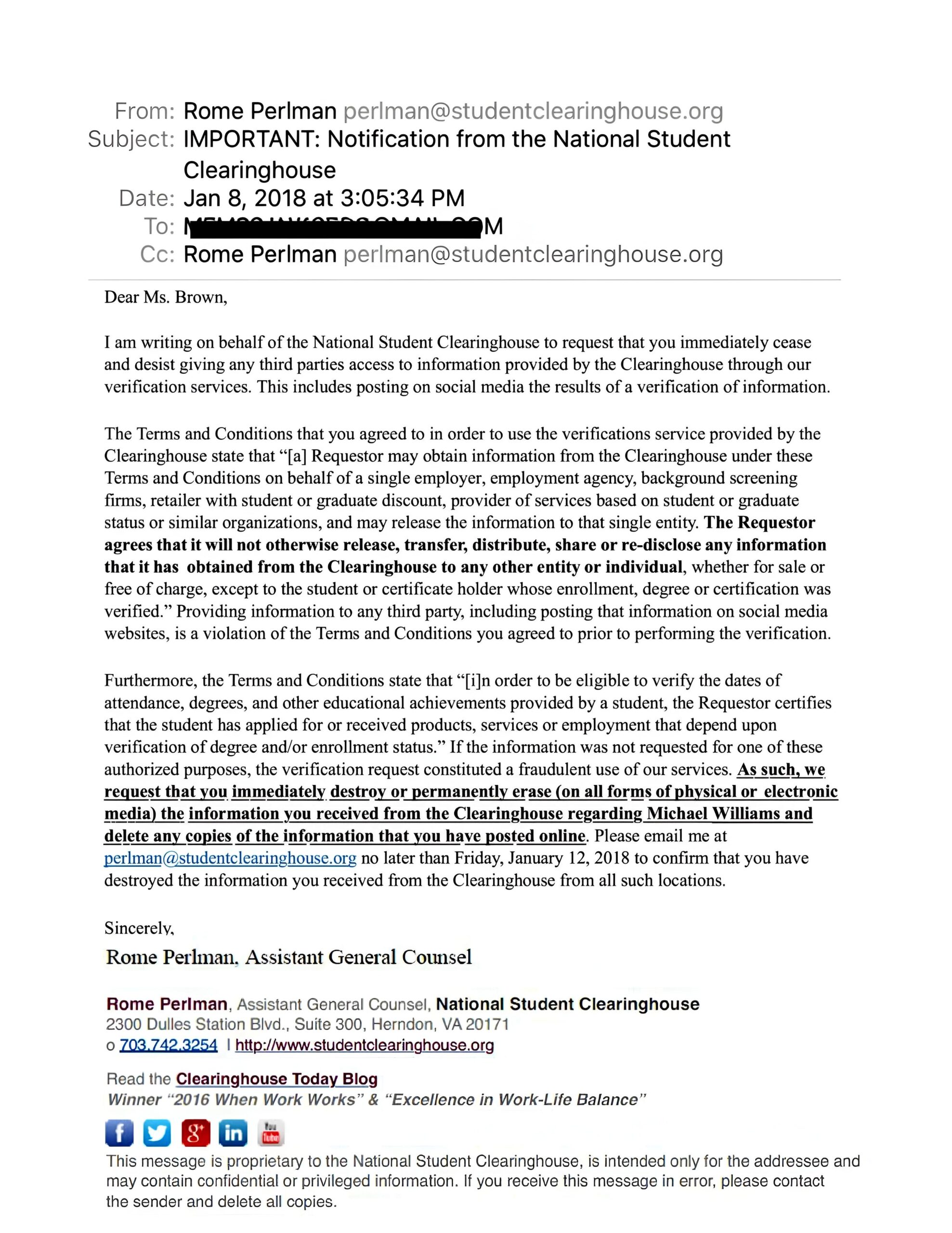 From: Rome Perlman perlman@studentclearinghouse.org
Subject: IMPORTANT: Notification from the National Student Clearinghouse Date: Jan 8, 2018 at 3:05:34 PM To: [REDACTED]
Cc: Rome Perlman perlman@studentclearinghouse.org
Dear Ms. Brown,
I am writing on behalf of the National Student Clearinghouse to request that you immediately cease and desist giving any third parties access to information provided by the Clearinghouse through our verification services. This includes posting on social media the results of a verification of information.
The Terms and Conditions that you agreed to in order to use the verifications service provided by the Clearinghouse state that “[a] Requestor may obtain information from the Clearinghouse under these Terms and Conditions on behalf of a single employer, employment agency, background screening firms, retailer with student or graduate discount, provider of services based on student or graduate status or similar organizations, and may release the information to that single entity. The Requestor agrees that it will not otherwise release, transfer, distribute, share or re-disclose any information that it has obtained from the Clearinghouse to any other entity or individual, whether for sale or free of charge, except to the student or certificate holder whose enrollment, degree or certification was verified.” Providing information to any third party, including posting that information on social media websites, is a violation of the Terms and Conditions you agreed to prior to performing the verification.
Furthermore, the Terms and Conditions state that “[i]n order to be eligible to verify the dates of attendance, degrees, and other educational achievements provided by a student, the Requestor certifies that the student has applied for or received products, services or employment that depend upon verification of degree and/or enrollment status.” If the information was not requested for one of these authorized purposes, the verification request constituted a fraudulent use of our services. As such, we request that you immediately destroy or permanently erase (on all forms of physical or electronic media) the information you received from the Clearinghouse regarding Michael Williams and delete any copies of the information that you have posted online. Please email me at perlman@studentclearinghouse.org no later than Friday, January 12, 2018 to confirm that you have destroyed the information you received from the Clearinghouse from all such locations.
Sincerely,
Rome Perlman, Assistant General Counsel
Rome Perlman, Assistant General Counsel, National Student Clearinghouse 2300 Dulles Station Blvd., Suite 300, Herndon, VA 20171
o 703.742.3254 | http://www.studentclearinghouse.org
Read the Clearinghouse Today Blog
Winner “2016 When Work Works” & “Excellence in Work-Life Balance”
This message is proprietary to the National Student Clearinghouse, is intended only for the addressee and may contain confidential or privileged information. If you receive this message in error, please contact the sender and delete all copies.